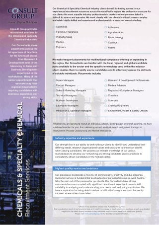 Our Chemical & Speciality Chemical industry clients benefit by having access to our 
experienced recruitment resources across the Asia Pacific region. We endeavour to secure for 
our clients the most capable industry professionals in markets where premium talent is 
difficult to source and appraise. We work closely with our clients to attract, assess, employ 
and retain highly skilled and experienced professionals in a variety of areas including: 
Adhesives 
Agrochemicals 
Biotechnology 
Coatings 
Resins 
We make frequent placements for multinational companies entering or expanding in 
the region. Our Consultants are familiar with the local, regional and global candidate 
pools available to the sector and the specific terminology used within the industry 
which enables them to rapidly source candidates and to effectively assess the skill sets 
of suitable individuals. Placements include; 
Senior Managers 
Product Managers 
Sales & Marketing Managers 
Technical Managers 
Business Developers 
Laboratory Managers 
Production & Operation Managers 
Whether you are looking to recruit an individual, a team, a new project or branch opening, we have 
a tailored solution for you; from delivering on an individual search assignment through to 
Recruitment Process Outsourcing and Market Intelligence. 
Industry expertise and experience 
Research & Development Professionals 
Medical Advisors 
Regulatory Compliance Managers 
Chemists 
Scientists 
Chemical Engineers 
EEnnvviironment, Health & Safety Officers 
Our strength lies in our ability to work with our clients to identify and understand their 
differing needs, research organisational values and structures to ensure an ideal fit 
when placing candidates. We possess an intimate knowledge of our various 
marketplaces to develop our networking and strong candidate search practices to 
consistently attract candidates of the highest calibre. 
Highest quality service and solutions 
Our processes incorporate a fine mix of commerciality, creativity and due diligence. 
Customer service is fundamental to all aspects of our operations so we work hard to 
take the pain out of the process for our clients. Our Consultants have strong 
commercial acumen coupled with significant recruitment expertise to ensure skill 
suitability in analysing and understanding your needs and evaluating candidates. We 
have a reputation for being able to deliver on difficult of assignments and frequently 
succeed where others have failed. 
Offices in key locations across Asia, Australia and Europe. 
Our consultants in each of our locations have an in-depth knowledge of local recruitment practices as well as a detailed 
insight into the talent supply available to key industries and functional areas both locally and globally. 
Please visit www.consultgroup.net for detailed contact information. 
Human Capital Solutions 
Cosmetics 
Flavors & Fragrances 
Petrochemicals 
Plastics 
Polymers 
