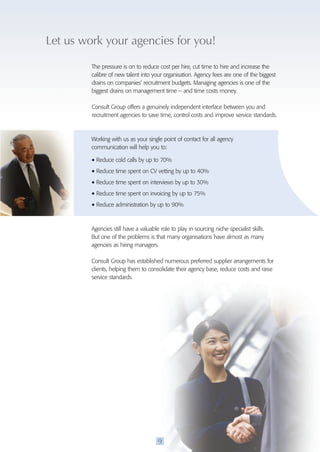 Let us work your agencies for you! 
The pressure is on to reduce cost per hire, cut time to hire and increase the 
calibre of new talent into your organisation. Agency fees are one of the biggest 
drains on companies’ recruitment budgets. Managing agencies is one of the 
biggest drains on management time – and time costs money. 
Consult Group offers a genuinely independent interface between you and 
recruitment agencies to save time, control costs and improve service standards. 
Working with us as your single point of contact for all agency 
communication will help you to: 
• Reduce cold calls by up to 70% 
• Reduce time spent on CV vetting by up to 40% 
• Reduce time spent on interviews by up to 30% 
• Reduce time spent on invoicing by up to 75% 
• Reduce administration by up to 90% 
Agencies still have a valuable role to play in sourcing niche specialist skills. 
But one of the problems is that many organisations have almost as many 
agencies as hiring managers. 
Consult Group has established numerous preferred supplier arrangements for 
clients, helping them to consolidate their agency base, reduce costs and raise 
service standards. 
9 
 