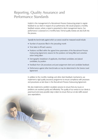 Reporting, Quality Assurance and 
performance Standards 
Implicit in the management of a Recruitment Process Outsourcing project is regular 
feedback to our client in respect of our performance. We would propose a monthly 
feedback session, where a report is presented to client management teams. Our 
performance is assessed on a monthly basis. Formal quality reviews are also built into 
the process. 
Typically the benchmarks against which our service would be measured would include: 
• Number of vacancies filled in the preceding month 
• Time taken to fill each vacancy 
• Positions not filled within the agreed time parameters of the Recruitment Process 
Outsourcing Agreement, reasons for the positions not being filled and corrective 
action being taken 
• Demographic breakdown of applicants, short-listed candidates and placed 
candidates, by position 
• Feedback from QA procedures and post assignment client and candidate feedback 
• Performance against other benchmarks as may be determined in the Service Level 
Agreement 
In addition to the monthly meetings and other client feedback mechanisms, we 
implement a rigid quality assurance programme to ensure compliance with processes 
and procedures as laid down in the Recruitment Process Outsourcing Agreement. 
We also implement a problem escalation process to ensure that any issues or 
problems are resolved quickly and effectively. The quality of our service to our clients is 
paramount and every possible step is taken to ensure that our on-site staffs exceed 
your expectations. 
10 
 