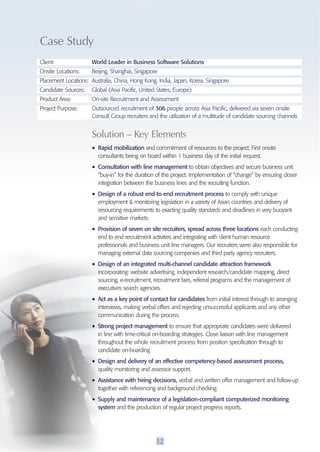 Case Study 
Client: World Leader in Business Software Solutions 
Onsite Locations: Beijing, Shanghai, Singapore 
Placement Locations: Australia, China, Hong Kong, India, Japan, Korea, Singapore 
Candidate Sources: Global (Asia Pacific, United States, Europe) 
Product Area: On-site Recruitment and Assessment 
Project Purpose: Outsourced recruitment of 306 people across Asia Pacific, delivered via seven onsite 
Consult Group recruiters and the utilization of a multitude of candidate sourcing channels 
Solution – Key Elements 
• Rapid mobilization and commitment of resources to the project. First onsite 
consultants being on board within 1 business day of the initial request. 
• Consultation with line management to obtain objectives and secure business unit 
“buy-in” for the duration of the project. Implementation of “change” by ensuring closer 
integration between the business lines and the recruiting function. 
• Design of a robust end-to-end recruitment process to comply with unique 
employment & monitoring legislation in a variety of Asian countries and delivery of 
resourcing requirements to exacting quality standards and deadlines in very buoyant 
and sensitive markets. 
• Provision of seven on site recruiters, spread across three locations each conducting 
end to end recruitment activities and integrating with client human resource 
professionals and business unit line managers. Our recruiters were also responsible for 
managing external data sourcing companies and third party agency recruiters. 
• Design of an integrated multi-channel candidate attraction framework 
incorporating: website advertising, independent research/candidate mapping, direct 
sourcing, e-recruitment, recruitment fairs, referral programs and the management of 
executives search agencies. 
• Act as a key point of contact for candidates from initial interest through to arranging 
interviews, making verbal offers and rejecting unsuccessful applicants and any other 
communication during the process. 
• Strong project management to ensure that appropriate candidates were delivered 
in line with time-critical on-boarding strategies. Close liaison with line management 
throughout the whole recruitment process from position specification through to 
candidate on-boarding. 
• Design and delivery of an effective competency-based assessment process, 
quality monitoring and assessor support. 
• Assistance with hiring decisions, verbal and written offer management and follow-up 
together with referencing and background checking. 
• Supply and maintenance of a legislation-compliant computerized monitoring 
system and the production of regular project progress reports. 
12 
 