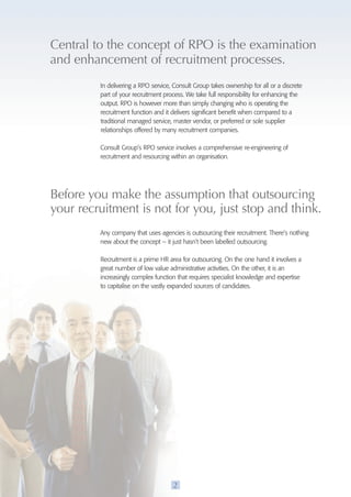 Central to the concept of RpO is the examination 
and enhancement of recruitment processes. 
In delivering a RPO service, Consult Group takes ownership for all or a discrete 
part of your recruitment process. We take full responsibility for enhancing the 
output. RPO is however more than simply changing who is operating the 
recruitment function and it delivers significant benefit when compared to a 
traditional managed service, master vendor, or preferred or sole supplier 
relationships offered by many recruitment companies. 
Consult Group’s RPO service involves a comprehensive re-engineering of 
recruitment and resourcing within an organisation. 
Before you make the assumption that outsourcing 
your recruitment is not for you, just stop and think. 
Any company that uses agencies is outsourcing their recruitment. There’s nothing 
new about the concept – it just hasn’t been labelled outsourcing. 
Recruitment is a prime HR area for outsourcing. On the one hand it involves a 
great number of low value administrative activities. On the other, it is an 
increasingly complex function that requires specialist knowledge and expertise 
to capitalise on the vastly expanded sources of candidates. 
2 
 