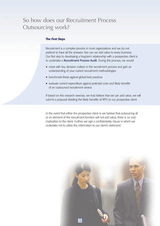 So how does our Recruitment process 
Outsourcing work? 
The First Steps 
Recruitment is a complex process in most organizations and we do not 
pretend to have all the answers. Nor can we add value to every business. 
Our first step to developing a long-term relationship with a prospective client is 
to undertake a Recruitment Process Audit. During this process, we would: 
• meet with key decision makers in the recruitment process and gain an 
understanding of your current recruitment methodologies 
• benchmark these against global best practices 
• evaluate current expenditure against potential costs and likely benefits 
of an outsourced recruitment service 
If based on this research exercise, we truly believe that we can add value, we will 
submit a proposal detailing the likely benefits of RPO to our prospective client. 
In the event that either the prospective client or we believe that outsourcing all 
or an element of the recruitment function will not add value, there is no cost 
implication to the client. Further, we sign a confidentiality clause in which we 
undertake not to utilize this information to our client’s detriment. 
3 
 