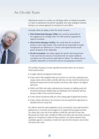 An On-site Team 
Following the award of a contract, we will deploy either an individual consultant 
or a team of experienced recruitment specialists, who have undergone intensive 
training in our unique approach to recruitment, in your offices. 
Generally, where we deploy a team this would comprise: 
• Client Relationship Manager (CRM), who would be responsible for 
the engagement at a strategic level. The CRM would be supported by 
regional consultants 
• Client Service Managers (CSM’s), who would drive the recruitment 
process in each major location. They would also be responsible for quality 
management and adherence to a Service Level Agreement that would 
govern all aspects of the relationship 
• On-site Consultants, who deliver against the specific client requirements. 
In the event that the volumes of recruitment did not warrant additional 
consultants, the CSM would be responsible for delivery. The delivery team is 
scaleable, dependent on recruitment volumes and geographic locations 
The benefits of having an on-site, specialist recruitment teams are numerous. 
These would include: 
• A single national and regional contact point 
• A team that is fully integrated with your business. As such they understand your 
unique culture and are able to identify staff who not only meet the technical and 
behavioral requirements of each position, but whose value systems are aligned 
with yours 
• CRM’s and CSM’s who really understand your business, its staffing needs and 
recruitment processes. Relationships are developed and maintained with key 
decision makers in the recruitment process 
• A team whose recruitment skills are at the cutting edge of global best practices 
• A team whose sole focus is your business and ensuring that the right person is 
identified first time every time 
Our staff are driven by client satisfaction not by commissions. Every staff member’s 
performance is measured and managed on an assignment-by-assignment basis. 
Our clients play a key role in the selection of staff who will work on their sites. 
We provide our clients with a shortlist of CRM’s and CSM’s who have been screened 
against our competency models for these positions. Our clients interview these 
candidates against a competency model and make the final decisions around who 
will service them best. 
4 
 