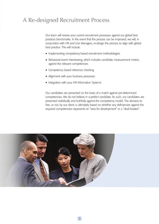 A Re-designed Recruitment process 
Our team will review your current recruitment processes against our global best 
practices benchmarks. In the event that the process can be improved, we will, in 
conjunction with HR and Line Managers, re-design the process to align with global 
best practice. This will include: 
• Implementing competency based recruitment methodologies 
• Behavioral event interviewing, which includes candidate measurement metrics 
against the relevant competencies 
• Competency based reference checking 
• Alignment with your business processes 
• Integration with your HR Information Systems 
Our candidates are presented on the basis of a match against pre-determined 
competencies. We do not believe in a perfect candidate. As such, our candidates are 
presented realistically and truthfully against the competency model. The decision to 
hire, or not, by our client, is ultimately based on whether any deficiencies against the 
required competencies represents an “area for development” or a “deal breaker”. 
5 
 