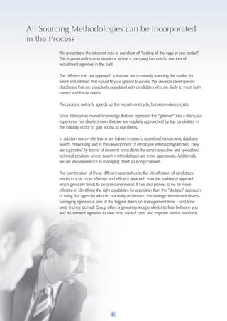 All Sourcing Methodologies can be Incorporated 
in the process 
We understand the inherent risks to our client of “putting all the eggs in one basket”. 
This is particularly true in situations where a company has used a number of 
recruitment agencies in the past. 
The difference in our approach is that we are constantly scanning the market for 
talent and intellect that would fit your specific business. We develop client specific 
databases that are proactively populated with candidates who are likely to meet both 
current and future needs. 
This process not only speeds up the recruitment cycle, but also reduces costs. 
Once it becomes market knowledge that we represent the “gateway” into a client, our 
experience has clearly shown that we are regularly approached by top candidates in 
the industry sector to gain access to our clients. 
In addition our on-site teams are trained in search, advertised recruitment, database 
search, networking and in the development of employee referral programmes. They 
are supported by teams of research consultants for senior executive and specialized 
technical positions where search methodologies are more appropriate. Additionally 
we are also experience in managing direct sourcing channels. 
The combination of these different approaches to the identification of candidates 
results in a far more effective and efficient approach than the traditional approach 
which generally tends to be one-dimensional. It has also proved to be far more 
effective in identifying the right candidates for a position than the “shotgun” approach 
of using 3-4 agencies who do not really understand the strategic recruitment drivers. 
Managing agencies is one of the biggest drains on management time – and time 
costs money. Consult Group offers a genuinely independent interface between you 
and recruitment agencies to save time, control costs and improve service standards. 
6 
 