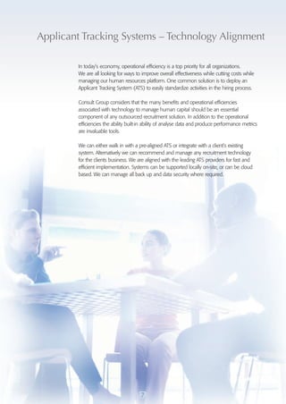 Applicant Tracking Systems – Technology Alignment 
In today’s economy, operational efficiency is a top priority for all organizations. 
We are all looking for ways to improve overall effectiveness while cutting costs while 
managing our human resources platform. One common solution is to deploy an 
Applicant Tracking System (ATS) to easily standardize activities in the hiring process. 
Consult Group considers that the many benefits and operational efficiencies 
associated with technology to manage human capital should be an essential 
component of any outsourced recruitment solution. In addition to the operational 
efficiencies the ability built-in ability of analyse data and produce performance metrics 
are invaluable tools. 
We can either walk in with a pre-aligned ATS or integrate with a client’s existing 
system. Alternatively we can recommend and manage any recruitment technology 
for the clients business. We are aligned with the leading ATS providers for fast and 
efficient implementation. Systems can be supported locally on-site, or can be cloud 
based. We can manage all back up and data security where required. 
7 
 