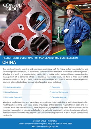 RECRUITMENT SOLUTIONS FOR MANUFACTURING BUSINESSES IN 
CHINA 
Our services include, sourcing and appraising exemplary staff for highly skilled manufacturing and 
technical professional roles, in addition to commercial and executive leadership and management. 
Whether it is staffing a manufacturing facility, hiring highly skilled technical talent, appointing the 
management of a corporate office, or sourcing your sales team, we have a tried and tested 
recruitment solution for you. With offices in both Shanghai and Suzhou we are proven experts in 
sourcing talented individuals for a variety of practise areas including: 
Industrial Automation Automotive 
Heavy Machinery Machine Components 
Processing Equipment Packaging Machinery 
We place local executives and expatriates sourced from both inside China and internationally. Our 
multilingual consulting team has a strong knowledge of the local and regional talent pools and the 
nuances associated with evaluating, selecting and engaging exemplary talent. We recruit staff within 
the main manufacturing centres and also have a particular expertise in remote location recruitment. 
For more information or to discuss your China recruitment requirements in detail please connect with 
us directly. 
Consult Group – Shanghai 
Email: enquiries@consultgroup.net | Tel: +86-21 6375 9366 
Web: www.consultgroup.net 
