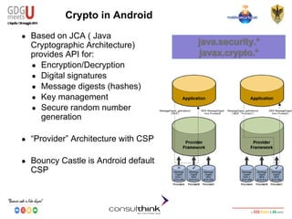Android Security
Key Management
Crypto in Android
● Based on JCA ( Java
Cryptographic Architecture)
provides API for:
● Encryption/Decryption
● Digital signatures
● Message digests (hashes)
● Key management
● Secure random number
generation
● “Provider” Architecture with CSP
● Bouncy Castle is Android default
CSP
 