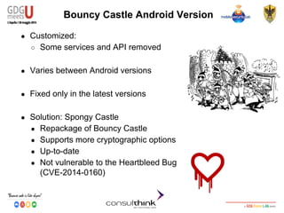 Android Security
Key Management
Bouncy Castle Android Version
● Customized:
○ Some services and API removed
● Varies between Android versions
● Fixed only in the latest versions
● Solution: Spongy Castle
● Repackage of Bouncy Castle
● Supports more cryptographic options
● Up-to-date
● Not vulnerable to the Heartbleed Bug
(CVE-2014-0160)
 
