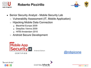 Android Security
Key Management
Roberto Piccirillo
● Senior Security Analyst - Mobile Security Lab
○ Vulnerability Assessment (IT, Mobile Application)
○ Hijacking Mobile Data Connection
■ BlackHat Europe 2009
■ DeepSec Vienna 2009
■ HITB Amsterdam 2010
○ Android Secure Development
@robpicone
 
