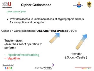 Android Security
Key Management
Cipher GetInstance
javax.crypto.Cipher
● Provides access to implementations of cryptographic ciphers
for encryption and decryption
Cipher c = Cipher.getInstance("AES/CBC/PKCS5Padding”,“SC”);
Trasformation
(describes set of operation to
perform):
• algorithm/mode/padding
• algorithm
Provider
( SpongyCastle )
 