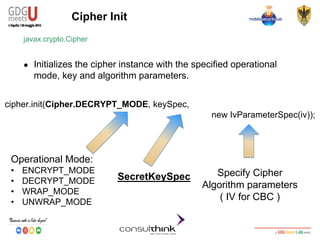 Android Security
Key Management
Cipher Init
javax.crypto.Cipher
● Initializes the cipher instance with the specified operational
mode, key and algorithm parameters.
cipher.init(Cipher.DECRYPT_MODE, keySpec,
new IvParameterSpec(iv));
Operational Mode:
• ENCRYPT_MODE
• DECRYPT_MODE
• WRAP_MODE
• UNWRAP_MODE
SecretKeySpec Specify Cipher
Algorithm parameters
( IV for CBC )
 