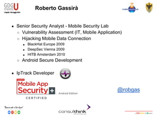 Android Security
Key Management
Roberto Gassirà
● Senior Security Analyst - Mobile Security Lab
○ Vulnerability Assessment (IT, Mobile Application)
○ Hijacking Mobile Data Connection
■ BlackHat Europe 2009
■ DeepSec Vienna 2009
■ HITB Amsterdam 2010
○ Android Secure Development
● IpTrack Developer
@robgas
 