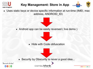Android Security
Key Management
Key Management: Store in App
● Uses static keys or device specific information at run-time (IMEI, mac
address, ANDROID_ID)
● Android app can be easily reversed ( live demo )
● Hide with Code obfuscation
● Security by Obscurity is never a good idea...
 