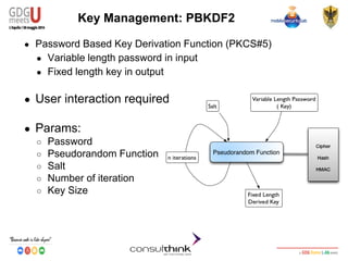 Android Security
Key Management
Key Management: PBKDF2
● Password Based Key Derivation Function (PKCS#5)
● Variable length password in input
● Fixed length key in output
● User interaction required
● Params:
○ Password
○ Pseudorandom Function
○ Salt
○ Number of iteration
○ Key Size
 