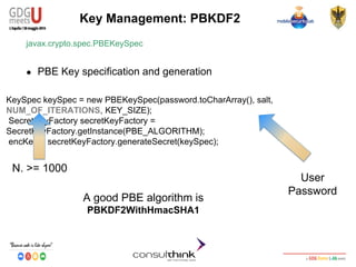 Android Security
Key Management
KeySpec keySpec = new PBEKeySpec(password.toCharArray(), salt,
NUM_OF_ITERATIONS, KEY_SIZE);
SecretKeyFactory secretKeyFactory =
SecretKeyFactory.getInstance(PBE_ALGORITHM);
encKey = secretKeyFactory.generateSecret(keySpec);
Key Management: PBKDF2
javax.crypto.spec.PBEKeySpec
● PBE Key specification and generation
A good PBE algorithm is
PBKDF2WithHmacSHA1
User
Password
N. >= 1000
 