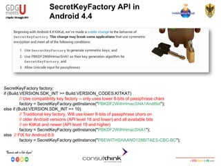 Android Security
Key Management
SecretKeyFactory factory;
if (Build.VERSION.SDK_INT >= Build.VERSION_CODES.KITKAT)
// Use compatibility key factory -- only uses lower 8-bits of passphrase chars
factory = SecretKeyFactory.getInstance("PBKDF2WithHmacSHA1And8bit");
else if (Build.VERSION.SDK_INT >= 10)
// Traditional key factory. Will use lower 8-bits of passphrase chars on
// older Android versions (API level 18 and lower) and all available bits
// on KitKat and newer (API level 19 and higher)
factory = SecretKeyFactory.getInstance("PBKDF2WithHmacSHA1");
else // FIX for Android 8,9
factory = SecretKeyFactory.getInstance("PBEWITHSHAAND128BITAES-CBC-BC");
SecretKeyFactory API in
Android 4.4
 
