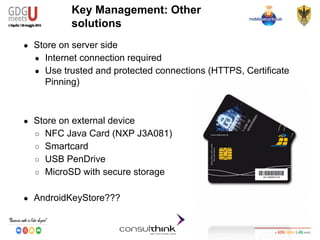 Android Security
Key Management
Key Management: Other
solutions
● Store on server side
● Internet connection required
● Use trusted and protected connections (HTTPS, Certificate
Pinning)
● Store on external device
○ NFC Java Card (NXP J3A081)
○ Smartcard
○ USB PenDrive
○ MicroSD with secure storage
● AndroidKeyStore???
 