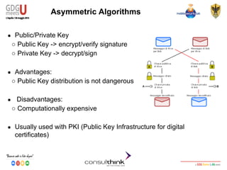 Android Security
Key Management
Asymmetric Algorithms
● Public/Private Key
○ Public Key -> encrypt/verify signature
○ Private Key -> decrypt/sign
● Advantages:
○ Public Key distribution is not dangerous
● Disadvantages:
○ Computationally expensive
● Usually used with PKI (Public Key Infrastructure for digital
certificates)
 