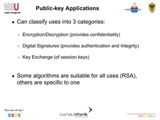 Android Security
Key Management
Public-key Applications
● Can classify uses into 3 categories:
○ Encryption/Decryption (provides confidentiality)
○ Digital Signatures (provides authentication and Integrity)
○ Key Exchange (of session keys)
● Some algorithms are suitable for all uses (RSA),
others are specific to one
 