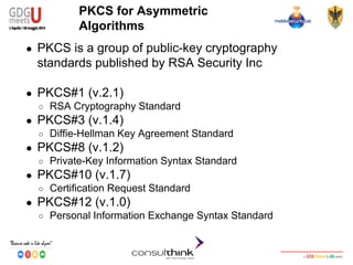 Android Security
Key Management
PKCS for Asymmetric
Algorithms
● PKCS is a group of public-key cryptography
standards published by RSA Security Inc
● PKCS#1 (v.2.1)
○ RSA Cryptography Standard
● PKCS#3 (v.1.4)
○ Diffie-Hellman Key Agreement Standard
● PKCS#8 (v.1.2)
○ Private-Key Information Syntax Standard
● PKCS#10 (v.1.7)
○ Certification Request Standard
● PKCS#12 (v.1.0)
○ Personal Information Exchange Syntax Standard
 