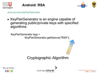 Android Security
Key Management
Android: RSA
KeyPairGenerator kpg =
KeyPairGenerator.getIstance(”RSA");
Java.security.KeyPairGenerator
● KeyPairGenerator is an engine capable of
generating public/private keys with specified
algorithms
Cryptographic Algorithm
 
