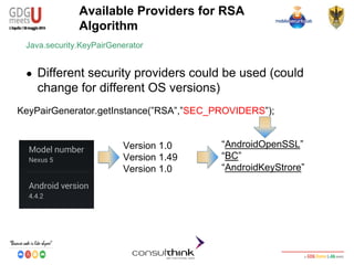 Android Security
Key Management
Available Providers for RSA
Algorithm
KeyPairGenerator.getInstance(”RSA”,”SEC_PROVIDERS”);
Java.security.KeyPairGenerator
● Different security providers could be used (could
change for different OS versions)
“AndroidOpenSSL”
“BC”
“AndroidKeyStrore”
Version 1.0
Version 1.49
Version 1.0
 