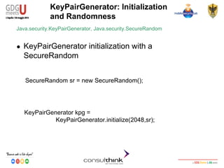 Android Security
Key Management
KeyPairGenerator: Initialization
and Randomness
KeyPairGenerator kpg =
KeyPairGenerator.initialize(2048,sr);
Java.security.KeyPairGenerator, Java.security.SecureRandom
● KeyPairGenerator initialization with a
SecureRandom
SecureRandom sr = new SecureRandom();
 