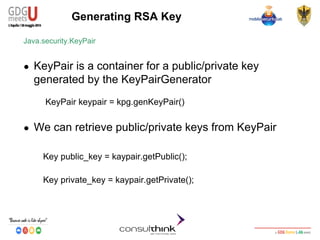 Android Security
Key Management
Generating RSA Key
Java.security.KeyPair
● KeyPair is a container for a public/private key
generated by the KeyPairGenerator
KeyPair keypair = kpg.genKeyPair()
● We can retrieve public/private keys from KeyPair
Key public_key = kaypair.getPublic();
Key private_key = kaypair.getPrivate();
 