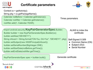 Android Security
Key Management
Certificate parameters
Context cx = getActivity();
String pkg = cx.getPackageName();
Calendar notBefore = Calendar.getInstance();
Calendar notAfter = Calendar.getInstance();
notAfter.add(1, Calendar.YEAR);
import android.security.KeyPairGeneratorSpec.Builder;
Builder builder = new KeyPairGeneratorSpec.Builder(cx);
builder.setAlias(“DEVKEY1”);
String infocert = String.format("CN=%s, OU=%s", “DEVKEY1”, pkg);
builder.setSubject(new X500Principal(infocert));
builder.setSerialNumber(BigInteger.ONE);
builder.setStartDate(notBefore.getTime());
builder.setEndDate(notAfter.getTime());
KeyPairGeneratorSpec spec = builder.build();
Times parameters
Self-Signed X.509
● Common Name (CN)
● Subject (OU)
● Serial Number
Generate certificate
ALIAS to index the
certificate
 