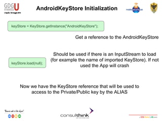 Android Security
Key Management
AndroidKeyStore Initialization
keyStore = KeyStore.getInstance("AndroidKeyStore");
keyStore.load(null);
Now we have the KeyStore reference that will be used to
access to the Private/Public key by the ALIAS
Should be used if there is an InputStream to load
(for example the name of imported KeyStore). If not
used the App will crash
Get a reference to the AndroidKeyStore
 