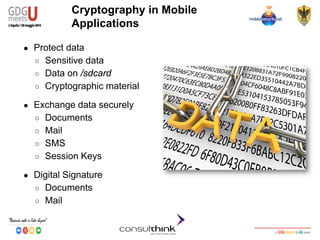 Android Security
Key Management
Cryptography in Mobile
Applications
● Protect data
○ Sensitive data
○ Data on /sdcard
○ Cryptographic material
● Exchange data securely
○ Documents
○ Mail
○ SMS
○ Session Keys
● Digital Signature
○ Documents
○ Mail
 