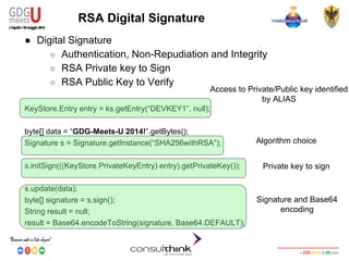 Android Security
Key Management
RSA Digital Signature
● Digital Signature
○ Authentication, Non-Repudiation and Integrity
○ RSA Private key to Sign
○ RSA Public Key to Verify
KeyStore.Entry entry = ks.getEntry(“DEVKEY1”, null);
byte[] data = “GDG-Meets-U 2014!”.getBytes();
Signature s = Signature.getInstance(“SHA256withRSA”);
s.initSign(((KeyStore.PrivateKeyEntry) entry).getPrivateKey());
s.update(data);
byte[] signature = s.sign();
String result = null;
result = Base64.encodeToString(signature, Base64.DEFAULT);
Access to Private/Public key identified
by ALIAS
Algorithm choice
Private key to sign
Signature and Base64
encoding
 