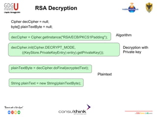 Android Security
Key Management
RSA Decryption
Cipher decCipher = null;
byte[] plainTextByte = null;
decCipher = Cipher.getInstance("RSA/ECB/PKCS1Padding");
decCipher.init(Cipher.DECRYPT_MODE,
((KeyStore.PrivateKeyEntry) entry).getPrivateKey());
plainTextByte = decCipher.doFinal(ecryptedText);
String plainText = new String(plainTextByte);
Algorithm
Decryption with
Private key
Plaintext
 
