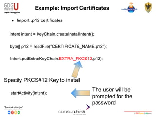 Android Security
Key Management
Example: Import Certificates
● Import .p12 certificates
Intent intent = KeyChain.createInstallIntent();
byte[] p12 = readFile(“CERTIFICATE_NAME.p12”);
Intent.putExtra(KeyChain.EXTRA_PKCS12,p12);
Specify PKCS#12 Key to install
startActivity(intent);
The user will be
prompted for the
password
 