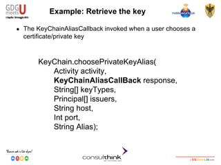 Android Security
Key Management
KeyChain.choosePrivateKeyAlias(
Activity activity,
KeyChainAliasCallBack response,
String[] keyTypes,
Principal[] issuers,
String host,
Int port,
String Alias);
Example: Retrieve the key
● The KeyChainAliasCallback invoked when a user chooses a
certificate/private key
 