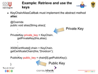 Android Security
Key Management
@Override
public void alias(String alias){
.
.
PrivateKey private_key = KeyChain.
getPrivateKey(this,alias);
.
.
X509Certificate[] chain = KeyChain.
getCertificateChain(this,”Droidcon”);
.
PublicKey public_key = chain[0].getPublicKey();
}
Example: Retrieve and use the
keys
● KeyChainAliasCallbak must implement the abstract method
alias:
Private Key
Public Key
 
