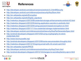 Android Security
Key Management
References
● http://developer.android.com/about/versions/android-4.3.html#Security
● http://developer.android.com/reference/java/security/KeyStore.html
● http://en.wikipedia.org/wiki/Encryption
● http://en.wikipedia.org/wiki/Digital_signature
● http://nelenkov.blogspot.it/2013/08/credential-storage-enhancements-android-43.html
● http://nelenkov.blogspot.it/2012/05/storing-application-secrets-in-androids.html
● http://nelenkov.blogspot.it/2012/04/using-password-based-encryption-on.html
● http://nelenkov.blogspot.it/2011/11/ics-credential-storage-implementation.html
● http://developer.android.com/reference/android/security/KeyPairGeneratorSpec.html
● http://android-developers.blogspot.it/2013/02/using-cryptography-to-store-
credentials.html
● http://www.bouncycastle.org/
● http://android-developers.blogspot.it/2013/08/some-securerandom-thoughts.html
● http://nelenkov.blogspot.it/2013/10/signing-email-with-nfc-smart-card.html
● http://en.wikipedia.org/wiki/PKCS
● http://developer.android.com/reference/android/security/KeyChain.html
● http://android-developers.blogspot.it/2013/12/changes-to-secretkeyfactory-api-in.html
 