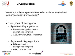 Android Security
Key Management
CryptoSystem
"refers to a suite of algorithms needed to implement a particular
form of encryption and decryption"
●
● Two types of encryption:
○ Symmetric Key Algorithms
■ Identical encryption key for
encryption/decryption
■ AES, Blowfish, DES, Triple DES
○ Asymmetric Key Algorithms
■ Different key for
encryption/decryption
■ RSA, DSA, ECDSA
 