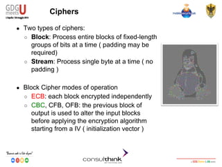 Android Security
Key Management
Ciphers
● Two types of ciphers:
○ Block: Process entire blocks of fixed-length
groups of bits at a time ( padding may be
required)
○ Stream: Process single byte at a time ( no
padding )
● Block Cipher modes of operation
○ ECB: each block encrypted independently
○ CBC, CFB, OFB: the previous block of
output is used to alter the input blocks
before applying the encryption algorithm
starting from a IV ( initialization vector )
 