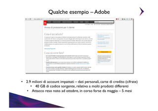 Qualche esempio – Adobe	


•  2.9 milioni di account impattati – dati personali, carte di credito (cifrate) 	

•  40 GB di codice sorgente, relativo a molti prodotti differenti	

•  Attacco reso noto ad ottobre, in corso forse da maggio – 5 mesi	


 