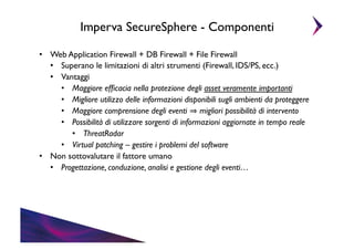 Imperva SecureSphere - Componenti	

•  Web Application Firewall + DB Firewall + File Firewall	

•  Superano le limitazioni di altri strumenti (Firewall, IDS/PS, ecc.)	

•  Vantaggi	

•  Maggiore efﬁcacia nella protezione degli asset veramente importanti	

•  Migliore utilizzo delle informazioni disponibili sugli ambienti da proteggere	

•  Maggiore comprensione degli eventi migliori possibilità di intervento	

•  Possibilità di utilizzare sorgenti di informazioni aggiornate in tempo reale	

•  ThreatRadar	

•  Virtual patching – gestire i problemi del software	

•  Non sottovalutare il fattore umano	

•  Progettazione, conduzione, analisi e gestione degli eventi…	


 