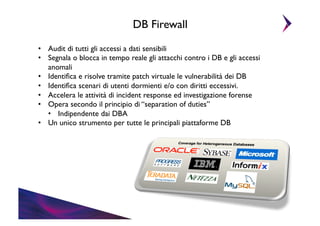 DB Firewall	

•  Audit di tutti gli accessi a dati sensibili	

•  Segnala o blocca in tempo reale gli attacchi contro i DB e gli accessi
anomali	

•  Identiﬁca e risolve tramite patch virtuale le vulnerabilità dei DB	

•  Identiﬁca scenari di utenti dormienti e/o con diritti eccessivi.	

•  Accelera le attività di incident response ed investigazione forense	

•  Opera secondo il principio di “separation of duties”	

•  Indipendente dai DBA	

•  Un unico strumento per tutte le principali piattaforme DB	


 