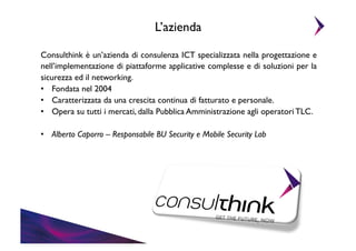 L’azienda	

Consulthink è un’azienda di consulenza ICT specializzata nella progettazione e
nell’implementazione di piattaforme applicative complesse e di soluzioni per la
sicurezza ed il networking.	

•  Fondata nel 2004	

•  Caratterizzata da una crescita continua di fatturato e personale.	

•  Opera su tutti i mercati, dalla Pubblica Amministrazione agli operatori TLC.	

•  Alberto Caporro – Responsabile BU Security e Mobile Security Lab	


 