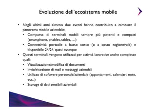 Evoluzione dell’ecosistema mobile	

•  Negli ultimi anni almeno due eventi hanno contribuito a cambiare il
panorama mobile aziendale:	

•  Comparsa di terminali mobili sempre più potenti e compatti
(smartphone, phablet, tablet, …)	

•  Connettività portatile a basso costo (o a costo ragionevole) e
disponibile 24/24, quasi ovunque 	

•  Questi terminali, vengono utilizzati per attività lavorative anche complesse
quali:	

•  Visualizzazione/modiﬁca di documenti	

•  Invio/ricezione di mail e messaggi aziendali	

•  Utilizzo di software personale/aziendale (appuntamenti, calendari, note,
ecc..)	

•  Storage di dati sensibili aziendali	


 