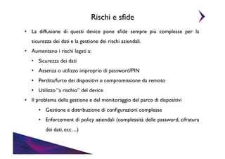 Rischi e sﬁde	

•  La diffusione di questi device pone sﬁde sempre più complesse per la
sicurezza dei dati e la gestione dei rischi aziendali. 	

•  Aumentano i rischi legati a:	

•  Sicurezza dei dati	

•  Assenza o utilizzo improprio di password/PIN	

•  Perdita/furto dei dispositivi o compromissione da remoto	

•  Utilizzo “a rischio” del device	

•  Il problema della gestione e del monitoraggio del parco di dispositivi	

•  Gestione e distribuzione di conﬁgurazioni complesse	

•  Enforcement di policy aziendali (complessità delle password, cifratura
dei dati, ecc…)	


 