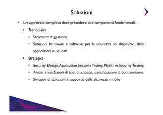 Soluzioni	

•  Un approccio completo deve prevedere due componenti fondamentali:	

•  Tecnologica	

•  Strumenti di gestione	

•  Soluzioni hardware e software per la sicurezza dei dispositivi, delle
applicazioni e dei dati	

•  Strategica	

•  Security Design, Application Security Testing, Platform Security Testing	

•  Analisi e validazioni di tool di attacco, identiﬁcazione di contromisure	

•  Sviluppo di soluzioni a supporto della sicurezza mobile	


 