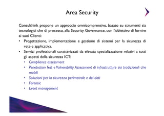 Area Security	

Consulthink propone un approccio omnicomprensivo, basato su strumenti sia
tecnologici che di processo, alla Security Governance, con l’obiettivo di fornire
ai suoi Clienti:	

•  Progettazione, implementazione e gestione di sistemi per la sicurezza di
rete e applicativa. 	

•  Servizi professionali caratterizzati da elevata specializzazione relativi a tutti
gli aspetti della sicurezza ICT:	

•  Compliance assessment	

•  Penetration Test e Vulnerability Assessment di infrastrutture sia tradizionali che
mobili	

•  Soluzioni per la sicurezza perimetrale e dei dati	

•  Forensic	

•  Event management	


 