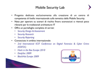 Mobile Security Lab	

•  Progetto dedicato esclusivamente alla creazione di un centro di
competenza di livello internazionale sulla tematica della Mobile Security.	

•  Nato per operare su scenari di rischio ﬁnora sconosciuti o ritenuti poco
rilevanti per le tradizionali architetture IT	

•  Offre un portafoglio completo di servizi:	

•  Security Design & Assessment	

•  Security Research	

•  Security Reporting	

•  Conosciuto in ambito internazionale:	

•  2nd International ICST Conference on Digital Forensics & Cyber Crime
(ICDF2C)	

•  Hack in the Box Europe 2010	

•  DeepSec 2009	

•  BlackHat Europe 2009	


 