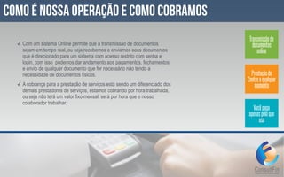 ✓ Com um sistema Online permite que a transmissão de documentos
sejam em tempo real, ou seja recebemos e enviamos seus documentos
que é direcionado para um sistema com acesso restrito com senha e
login, com isso podemos dar andamento aos pagamentos, fechamentos
e envio de qualquer documento que for necessário não tendo a
necessidade de documentos físicos.
✓ A cobrança para a prestação de serviços está sendo um diferenciado dos
demais prestadores de serviços, estamos cobrando por hora trabalhada,
ou seja não terá um valor fixo mensal, será por hora que o nosso
colaborador trabalhar.
Como é nossa operação e como cobramos
Transmissãode
documentos
online
Prestaçãode
Contasaqualquer
momento
Vocêpaga
apenaspeloque
usa
 
